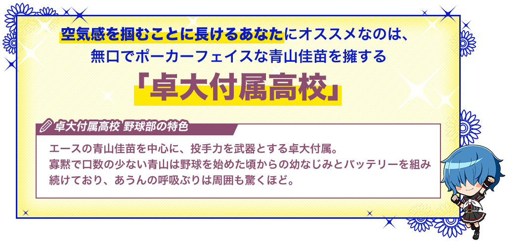 卓大付属高校 エースの青山佳苗を中心に、投手力を武器とする卓大付属。寡黙で口数の少ない青山は野球を始めた頃からの幼なじみとバッテリーを組み続けており、あうんの呼吸ぶりは周囲も驚くほど。