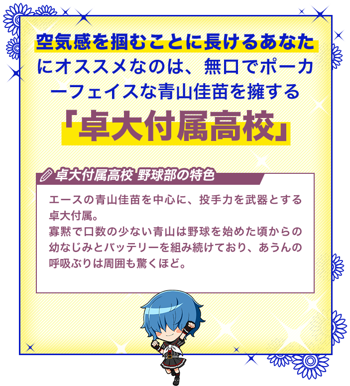 卓大付属高校 エースの青山佳苗を中心に、投手力を武器とする卓大付属。寡黙で口数の少ない青山は野球を始めた頃からの幼なじみとバッテリーを組み続けており、あうんの呼吸ぶりは周囲も驚くほど。