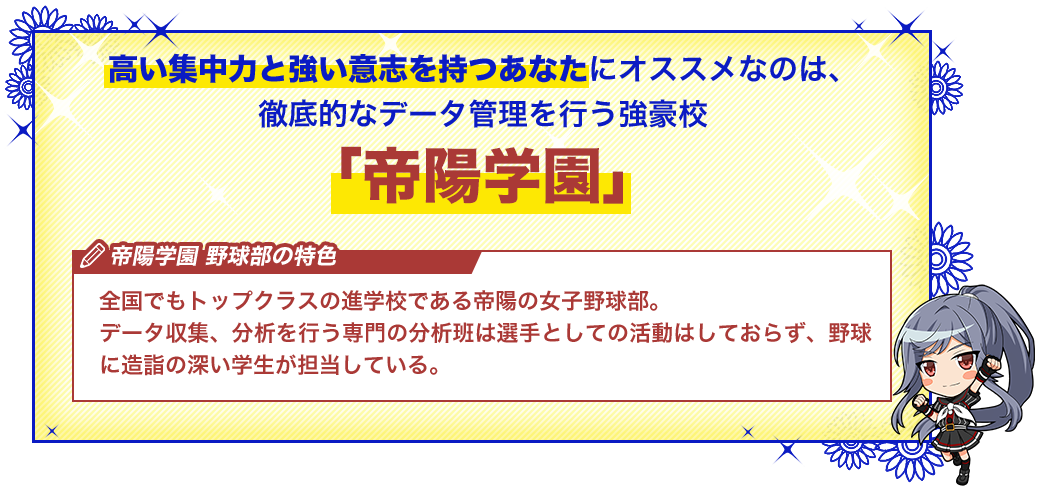 帝陽学園 全国でもトップクラスの進学校である帝陽の女子野球部。データ収集、分析を行う専門の分析班は選手としての活動はしておらず、野球に造詣の深い学生が担当している。