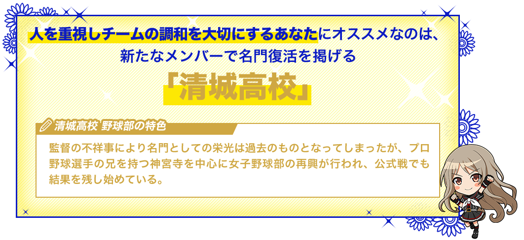 清城高校 監督の不祥事により名門としての栄光は過去のものとなってしまったが、プロ野球選手の兄を持つ神宮寺を中心に女子野球部の再興が行われ、公式戦でも結果を残し始めている。
