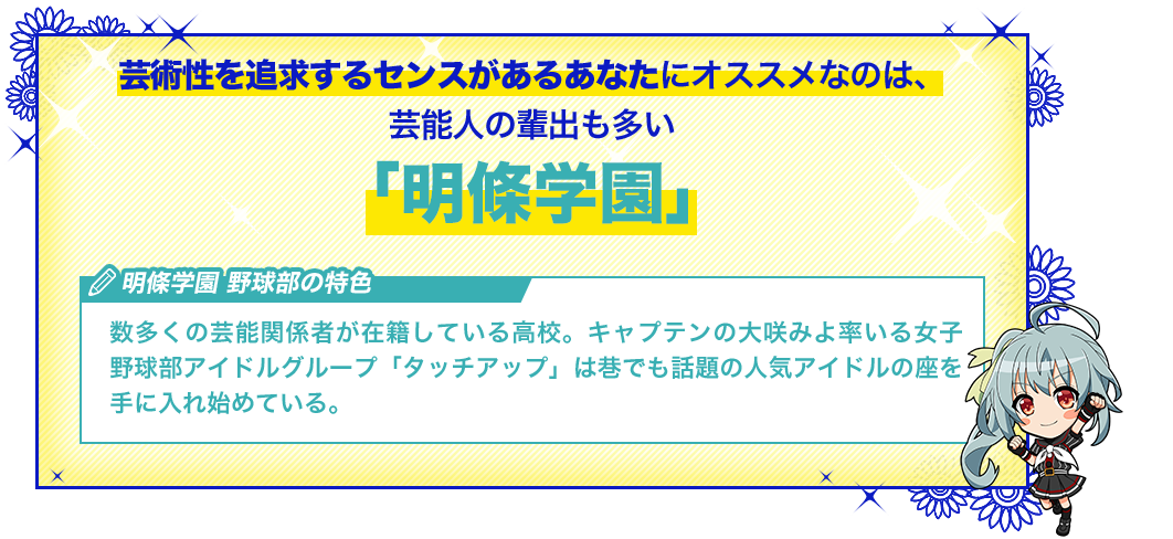 明條学園 数多くの芸能関係者が在籍している高校。キャプテンの大咲みよ率いる女子野球部アイドルグループ「タッチアップ」は巷でも話題の人気アイドルの座を手に入れ始めている。