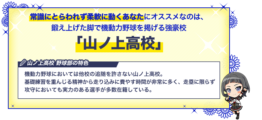 山ノ上高校 機動力野球においては他校の追随を許さない山ノ上高校。基礎練習を重んじる精神から走り込みに費やす時間が非常に多く、走塁に限らず攻守においても実力のある選手が多数在籍している。