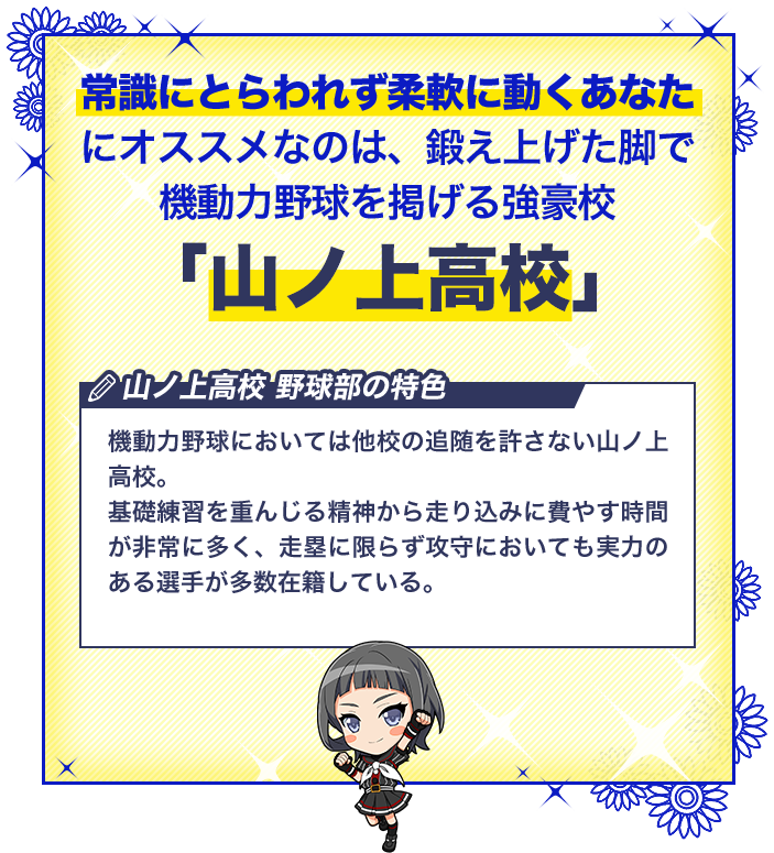 山ノ上高校 機動力野球においては他校の追随を許さない山ノ上高校。基礎練習を重んじる精神から走り込みに費やす時間が非常に多く、走塁に限らず攻守においても実力のある選手が多数在籍している。